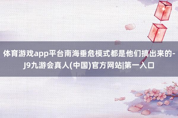 体育游戏app平台南海垂危模式都是他们搞出来的-J9九游会真人(中国)官方网站|第一入口