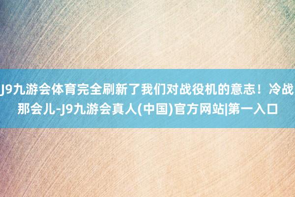 J9九游会体育完全刷新了我们对战役机的意志！冷战那会儿-J9九游会真人(中国)官方网站|第一入口