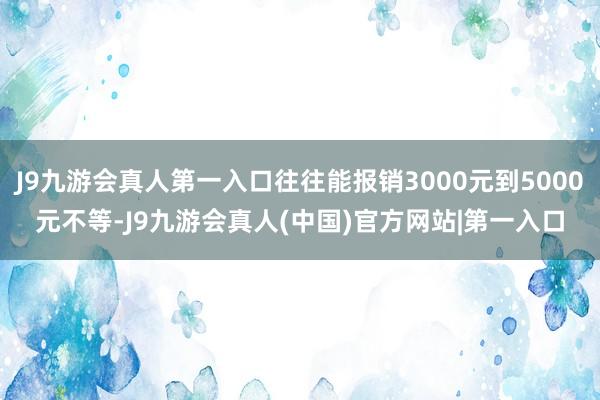 J9九游会真人第一入口往往能报销3000元到5000元不等-J9九游会真人(中国)官方网站|第一入口