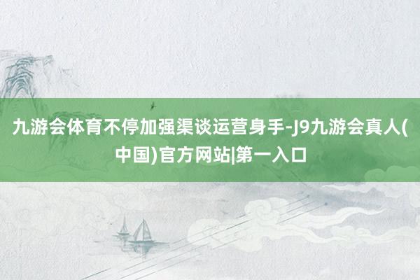 九游会体育不停加强渠谈运营身手-J9九游会真人(中国)官方网站|第一入口
