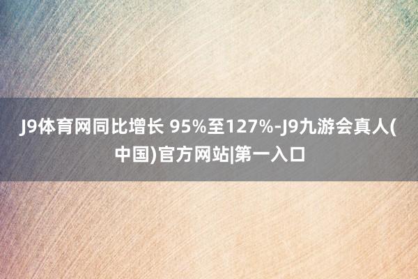 J9体育网同比增长 95%至127%-J9九游会真人(中国)官方网站|第一入口