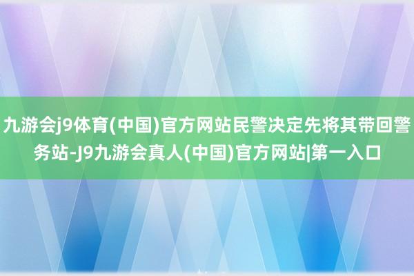 九游会j9体育(中国)官方网站民警决定先将其带回警务站-J9九游会真人(中国)官方网站|第一入口