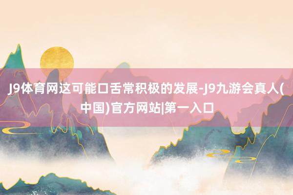 J9体育网这可能口舌常积极的发展-J9九游会真人(中国)官方网站|第一入口