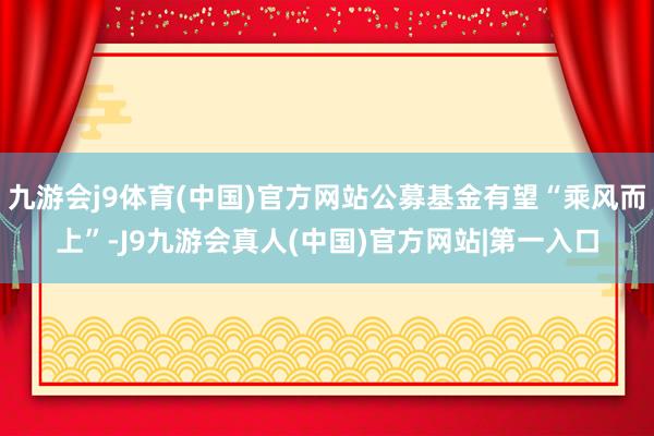 九游会j9体育(中国)官方网站公募基金有望“乘风而上”-J9九游会真人(中国)官方网站|第一入口