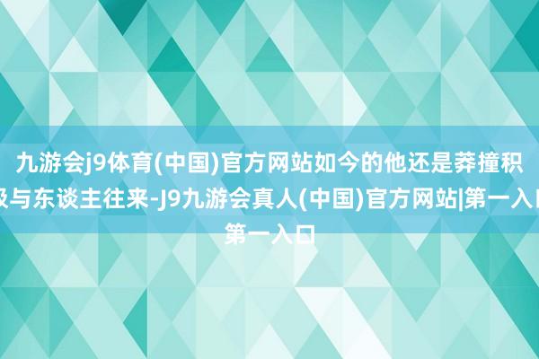九游会j9体育(中国)官方网站如今的他还是莽撞积极与东谈主往来-J9九游会真人(中国)官方网站|第一入口