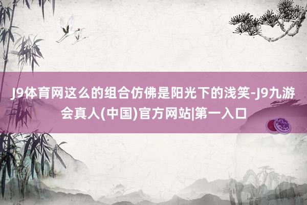 J9体育网这么的组合仿佛是阳光下的浅笑-J9九游会真人(中国)官方网站|第一入口