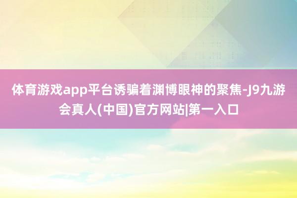 体育游戏app平台诱骗着渊博眼神的聚焦-J9九游会真人(中国)官方网站|第一入口