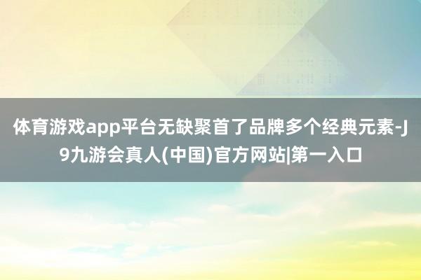 体育游戏app平台无缺聚首了品牌多个经典元素-J9九游会真人(中国)官方网站|第一入口