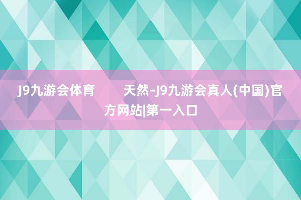 J9九游会体育        天然-J9九游会真人(中国)官方网站|第一入口