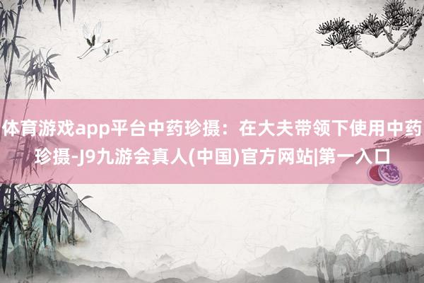 体育游戏app平台中药珍摄：在大夫带领下使用中药珍摄-J9九游会真人(中国)官方网站|第一入口