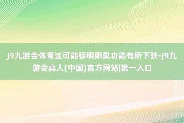 J9九游会体育这可能标明卵巢功能有所下跌-J9九游会真人(中国)官方网站|第一入口