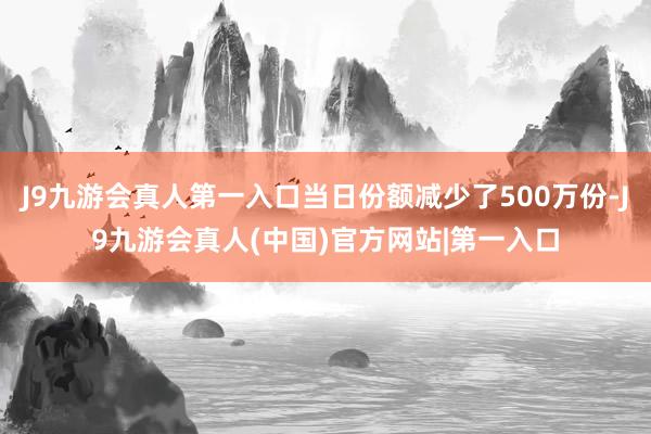 J9九游会真人第一入口当日份额减少了500万份-J9九游会真人(中国)官方网站|第一入口