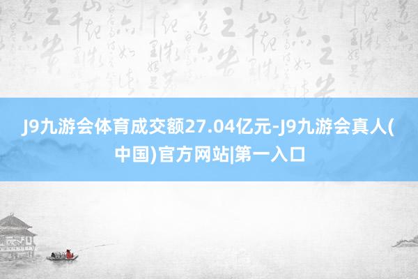 J9九游会体育成交额27.04亿元-J9九游会真人(中国)官方网站|第一入口