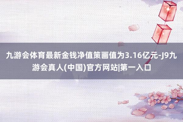 九游会体育最新金钱净值策画值为3.16亿元-J9九游会真人(中国)官方网站|第一入口