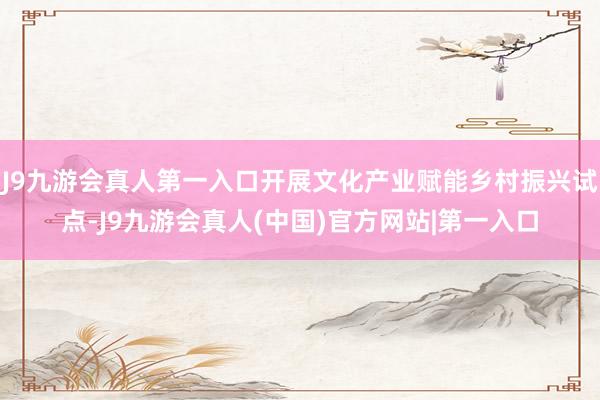 J9九游会真人第一入口开展文化产业赋能乡村振兴试点-J9九游会真人(中国)官方网站|第一入口