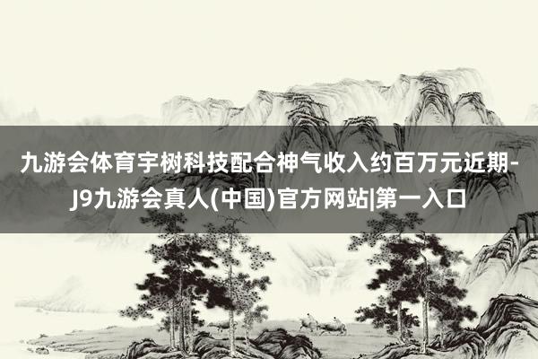 九游会体育　　宇树科技配合神气收入约百万元　　近期-J9九游会真人(中国)官方网站|第一入口