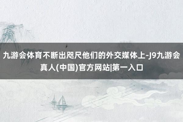 九游会体育不断出咫尺他们的外交媒体上-J9九游会真人(中国)官方网站|第一入口