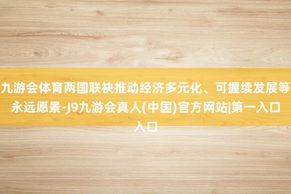 九游会体育两国联袂推动经济多元化、可握续发展等永远愿景-J9九游会真人(中国)官方网站|第一入口