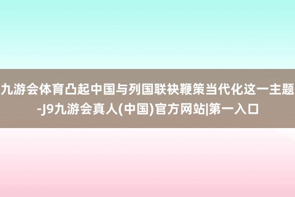 九游会体育凸起中国与列国联袂鞭策当代化这一主题-J9九游会真人(中国)官方网站|第一入口