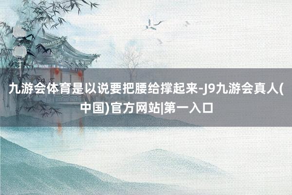 九游会体育是以说要把腰给撑起来-J9九游会真人(中国)官方网站|第一入口