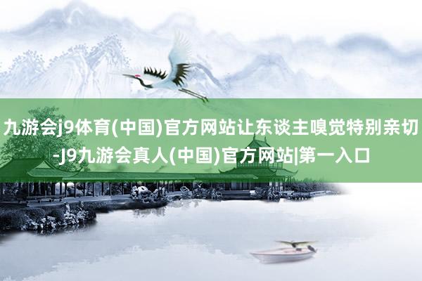 九游会j9体育(中国)官方网站让东谈主嗅觉特别亲切-J9九游会真人(中国)官方网站|第一入口