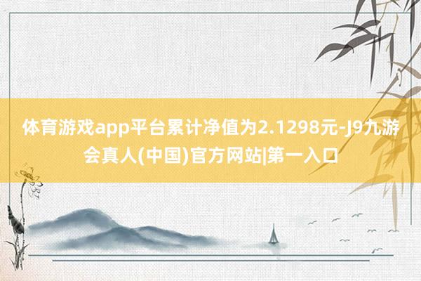 体育游戏app平台累计净值为2.1298元-J9九游会真人(中国)官方网站|第一入口