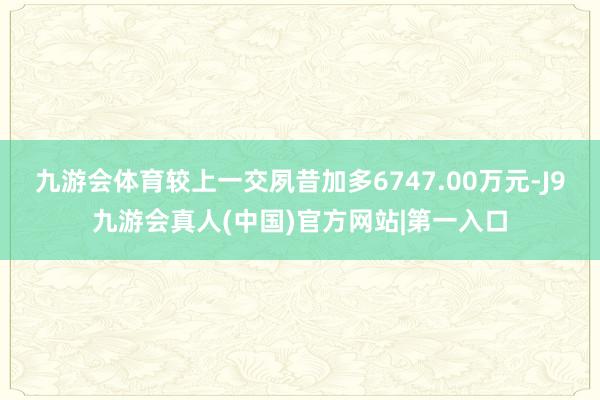 九游会体育较上一交夙昔加多6747.00万元-J9九游会真人(中国)官方网站|第一入口