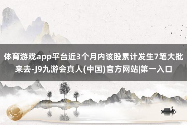 体育游戏app平台近3个月内该股累计发生7笔大批来去-J9九游会真人(中国)官方网站|第一入口