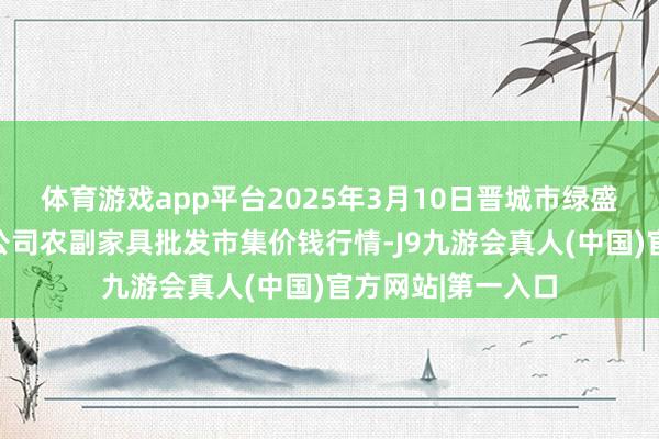 体育游戏app平台2025年3月10日晋城市绿盛农工商实业有限公司农副家具批发市集价钱行情-J9九游会真人(中国)官方网站|第一入口