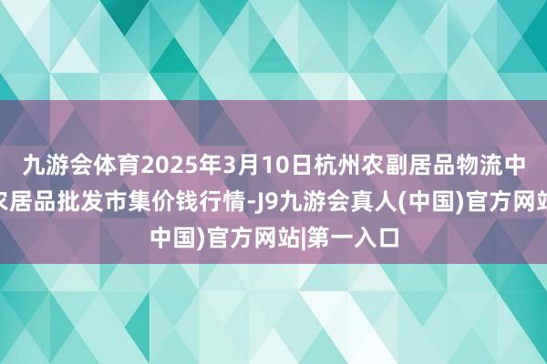 九游会体育2025年3月10日杭州农副居品物流中心南庄兜农居品批发市集价钱行情-J9九游会真人(中国)官方网站|第一入口
