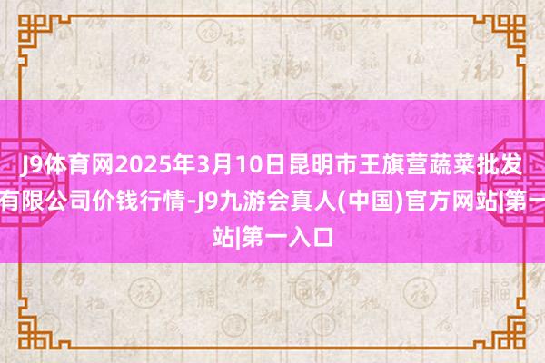 J9体育网2025年3月10日昆明市王旗营蔬菜批发商场有限公司价钱行情-J9九游会真人(中国)官方网站|第一入口