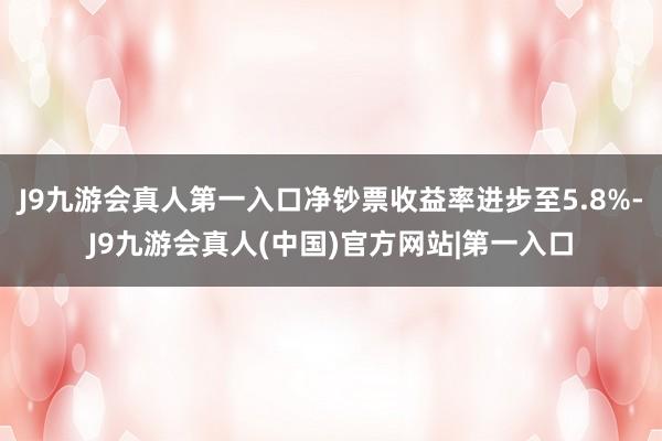 J9九游会真人第一入口净钞票收益率进步至5.8%-J9九游会真人(中国)官方网站|第一入口