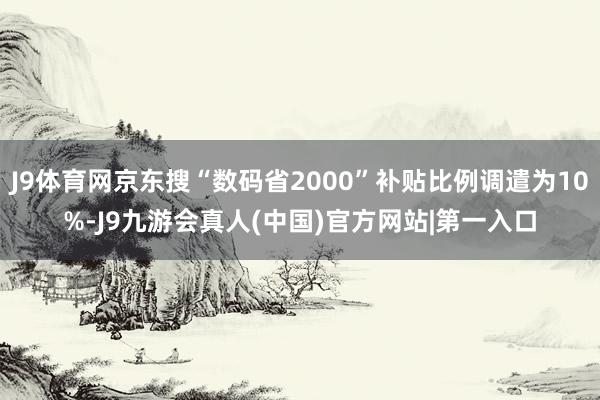 J9体育网京东搜“数码省2000”补贴比例调遣为10%-J9九游会真人(中国)官方网站|第一入口