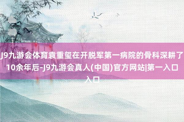 J9九游会体育袁重玺在开脱军第一病院的骨科深耕了10余年后-J9九游会真人(中国)官方网站|第一入口