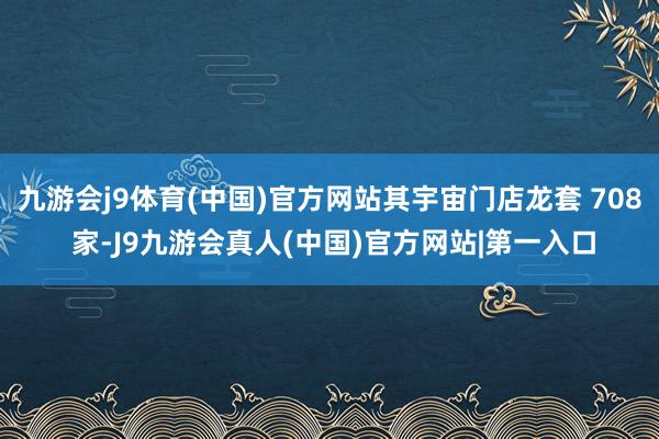 九游会j9体育(中国)官方网站其宇宙门店龙套 708 家-J9九游会真人(中国)官方网站|第一入口