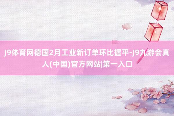 J9体育网德国2月工业新订单环比握平-J9九游会真人(中国)官方网站|第一入口