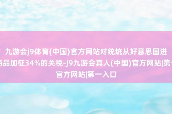 九游会j9体育(中国)官方网站对统统从好意思国进口的商品加征34%的关税-J9九游会真人(中国)官方网站|第一入口