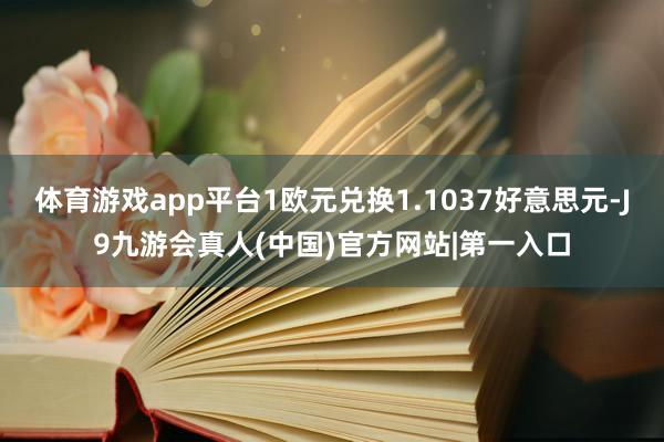 体育游戏app平台1欧元兑换1.1037好意思元-J9九游会真人(中国)官方网站|第一入口
