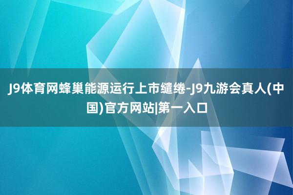 J9体育网蜂巢能源运行上市缱绻-J9九游会真人(中国)官方网站|第一入口
