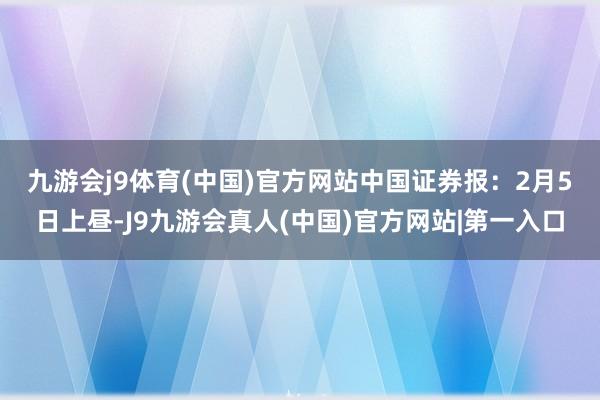 九游会j9体育(中国)官方网站　　中国证券报：2月5日上昼-J9九游会真人(中国)官方网站|第一入口