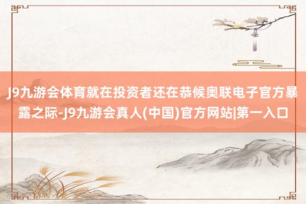 J9九游会体育　　就在投资者还在恭候奥联电子官方暴露之际-J9九游会真人(中国)官方网站|第一入口