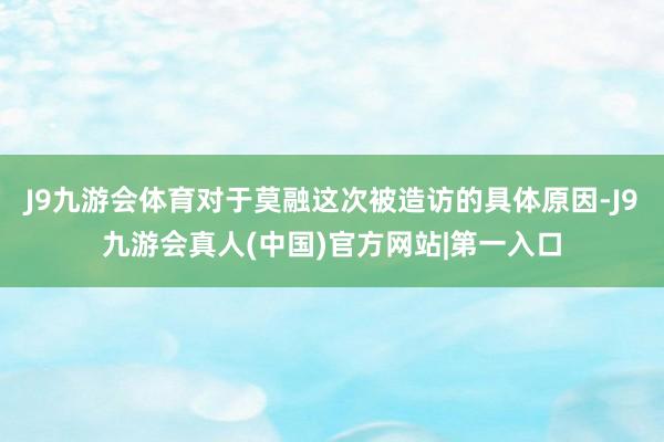 J9九游会体育对于莫融这次被造访的具体原因-J9九游会真人(中国)官方网站|第一入口