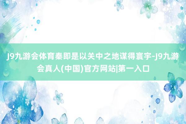 J9九游会体育秦即是以关中之地谋得寰宇-J9九游会真人(中国)官方网站|第一入口