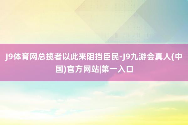 J9体育网总揽者以此来阻挡臣民-J9九游会真人(中国)官方网站|第一入口