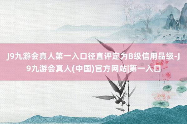 J9九游会真人第一入口径直评定为B级信用品级-J9九游会真人(中国)官方网站|第一入口