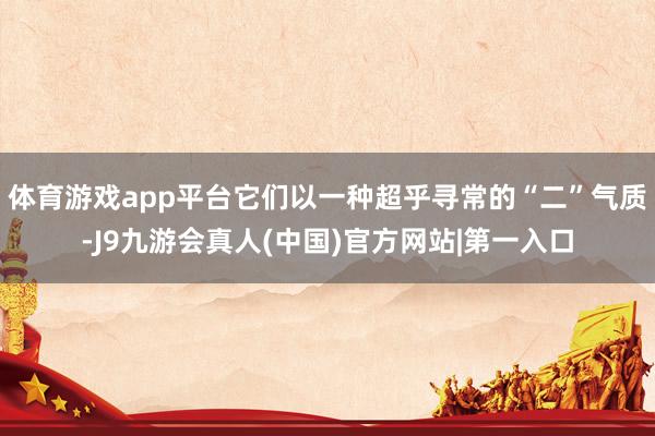 体育游戏app平台它们以一种超乎寻常的“二”气质-J9九游会真人(中国)官方网站|第一入口