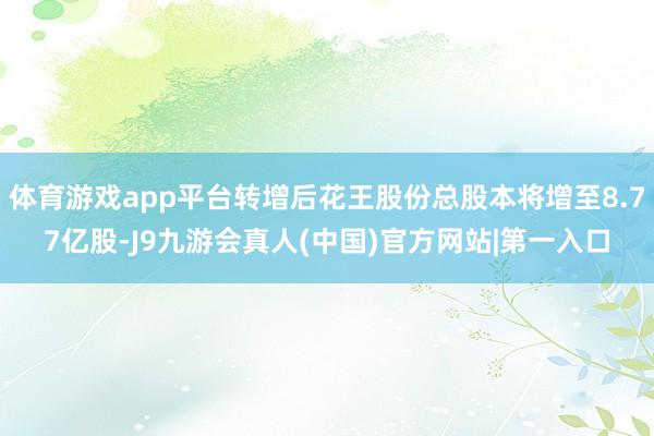 体育游戏app平台转增后花王股份总股本将增至8.77亿股-J9九游会真人(中国)官方网站|第一入口