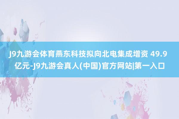 J9九游会体育　　燕东科技拟向北电集成增资 49.9 亿元-J9九游会真人(中国)官方网站|第一入口