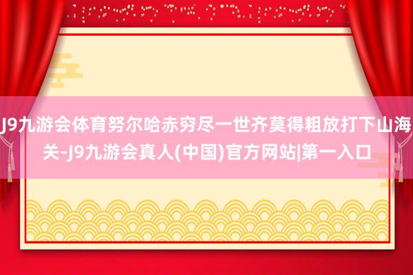 J9九游会体育努尔哈赤穷尽一世齐莫得粗放打下山海关-J9九游会真人(中国)官方网站|第一入口