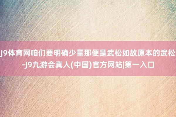 J9体育网咱们要明确少量那便是武松如故原本的武松-J9九游会真人(中国)官方网站|第一入口